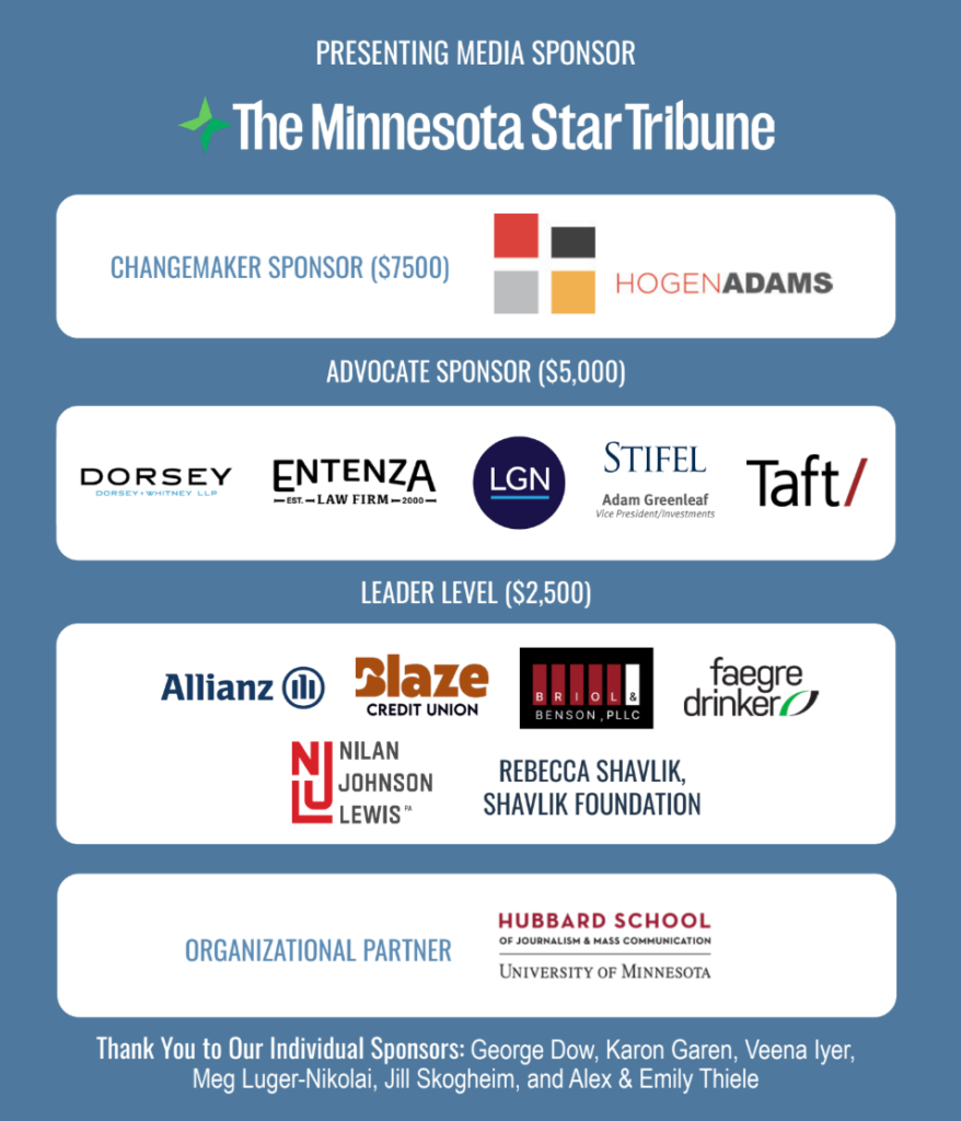 Presenting sponsor: Minnesota Star Tribune. Changemaker Level: Hogen Adams. Advocate Level: Dorsey, Entenza Law, Lockridge Grindal Nauen, Stifel/Adam Greenleaf, Taft. Leader Level: Allianz, Blaze Credit Union, Briol and Benson, Faegre Drinker, Nilan Johnson Lewis, Rebecca Shavlik. Organizational partner - UMN Hubbard school of journalism.